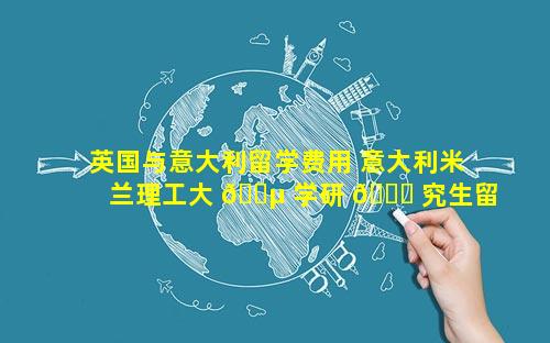 英国与意大利留学费用 意大利米兰理工大 🐵 学研 🐈 究生留学费用